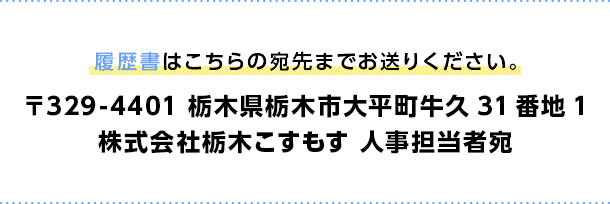 履歴書はこちらの宛先までお送りください。 〒329-4401 栃木県栃木市大平町牛久31番地1 株式会社栃木こすもす 人事担当者宛