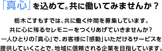「真心」を込めて。共に働いてみませんか？栃木こすもすでは、共に働く仲間を募集しています。共に心に残るセレモニーをつくりあげていきませんか？一人ひとりの「真心」で、お客様に「感動」いただけるサービスを提供していくことで、地域に信頼される企業を目指しています。
