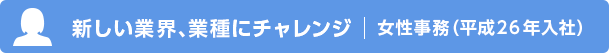新しい業界、業種にチャレンジ 女性事務（平成26年入社）
