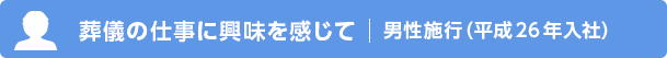 葬儀の仕事に興味を感じて 男性施行（平成26年入社）