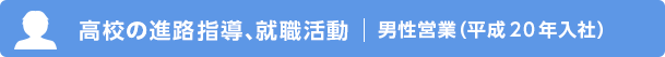高校の進路指導、就職活動 男性営業（平成20年入社）