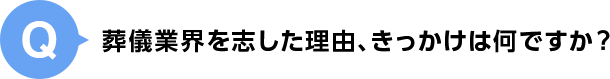 Q.葬儀業界を志した理由、きっかけは何ですか？