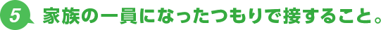 5.家族の一員になったつもりで接すること。