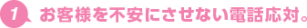 1.お客様を不安にさせない電話応対。