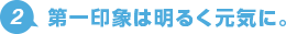 2.第一印象は明るく元気に。