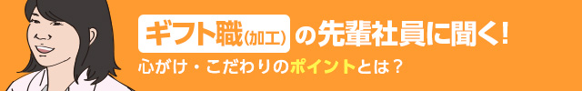 ギフト職(加工)の先輩社員に聞く！ 心がけ・こだわりのポイントとは？