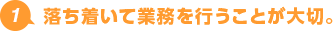 1.落ち着いて業務を行うことが大切。