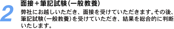 2.面接＋筆記試験（一般教養）：弊社にお越しいただき、面接を受けていただきます。その後、筆記試験（一般教養）を受けていただき、結果を総合的に判断いたします。