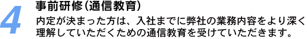 4.事前研修（通信教育）：内定が決まった方は、入社までに弊社の業務内容をより深く理解していただくための通信教育を受けていただきます。